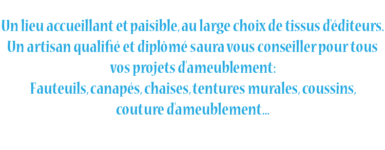  Un lieu accueillant et paisible, au large choix de tissus d'éditeurs. Un artisan qualifié et diplômé saura vous conseiller pour tous vos projets d'ameublement: Fauteuils, canapés, chaises, tentures murales, coussins, couture d'ameublement... 